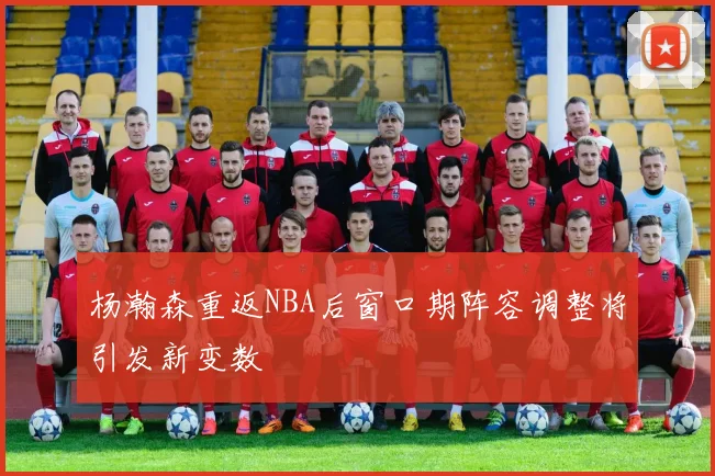 杨瀚森重返NBA后窗口期阵容调整将引发新变数