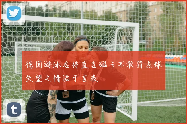 德国游泳名将直言磁卡不敢罚点球失望之情溢于言表