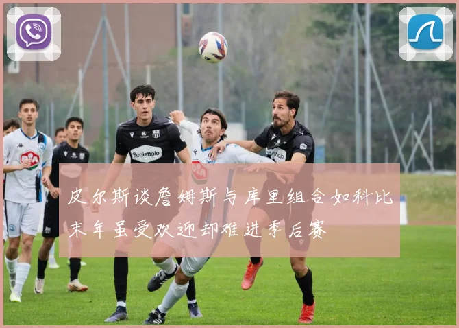 皮尔斯谈詹姆斯与库里组合如科比末年虽受欢迎却难进季后赛
