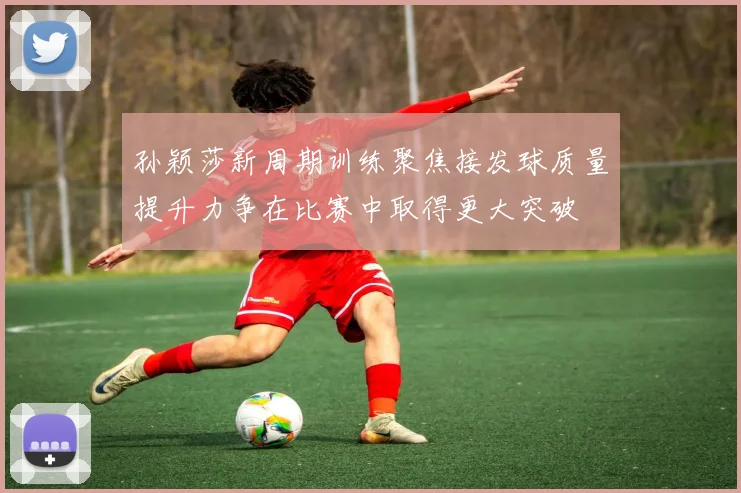 孙颖莎新周期训练聚焦接发球质量提升力争在比赛中取得更大突破